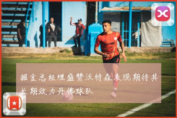 掘金总经理盛赞沃特森表现期待其长期效力丹佛球队