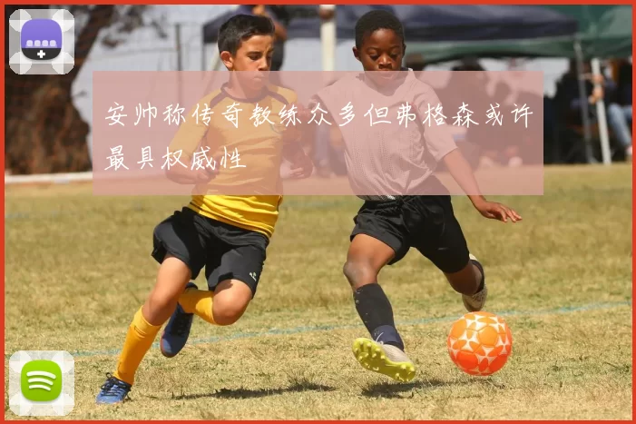 安帅称传奇教练众多但弗格森或许最具权威性