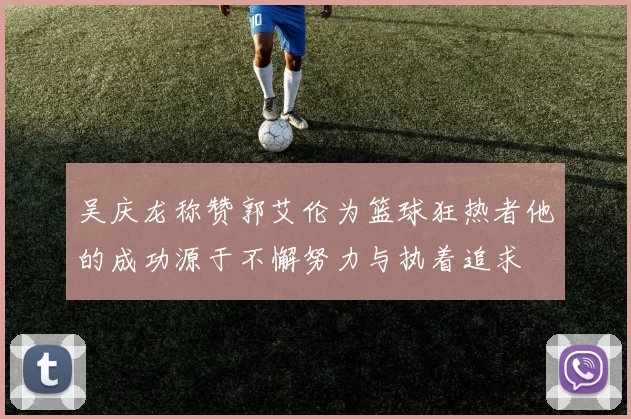 吴庆龙称赞郭艾伦为篮球狂热者他的成功源于不懈努力与执着追求