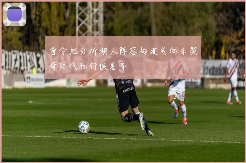 曾令旭分析湖人阵容构建或向东契奇时代独行侠看齐