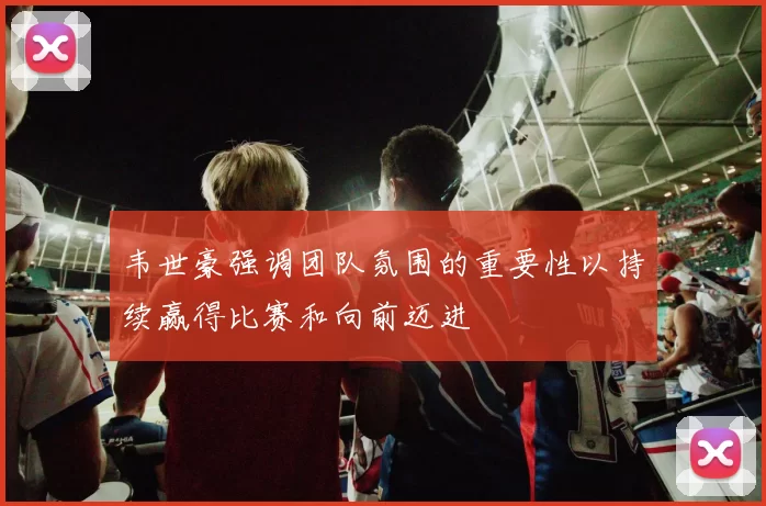 韦世豪强调团队氛围的重要性以持续赢得比赛和向前迈进