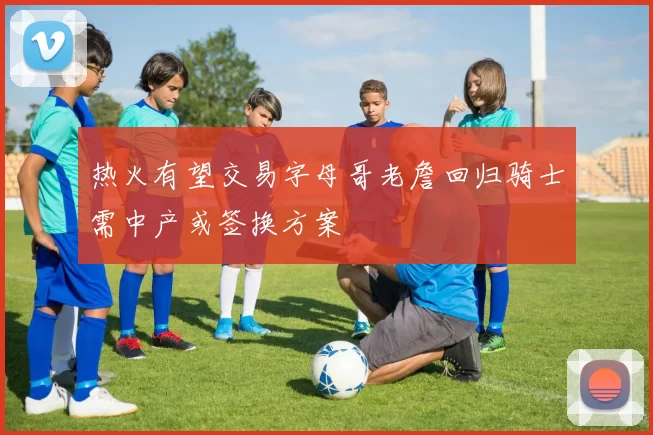 热火有望交易字母哥老詹回归骑士需中产或签换方案