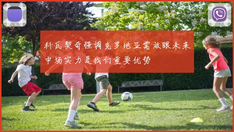 科瓦契奇强调克罗地亚需放眼未来中场实力是我们重要优势