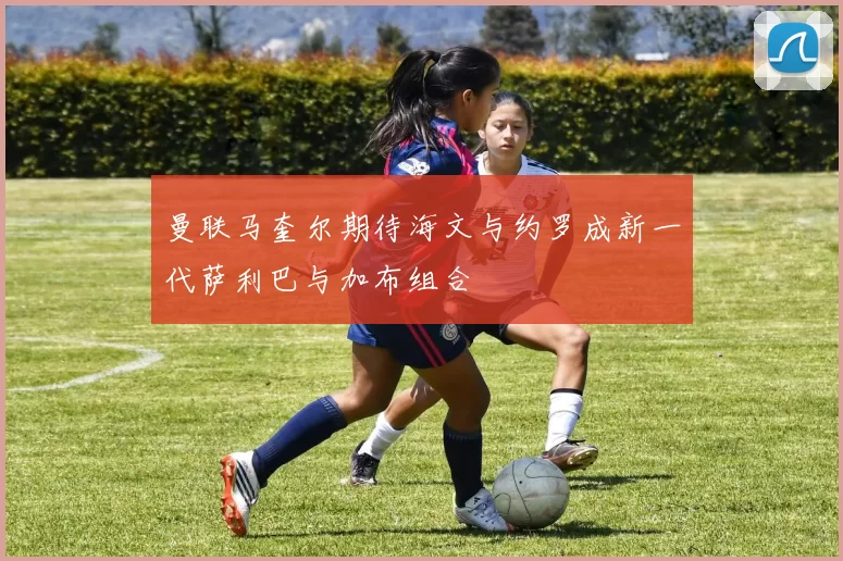 曼联马奎尔期待海文与约罗成新一代萨利巴与加布组合