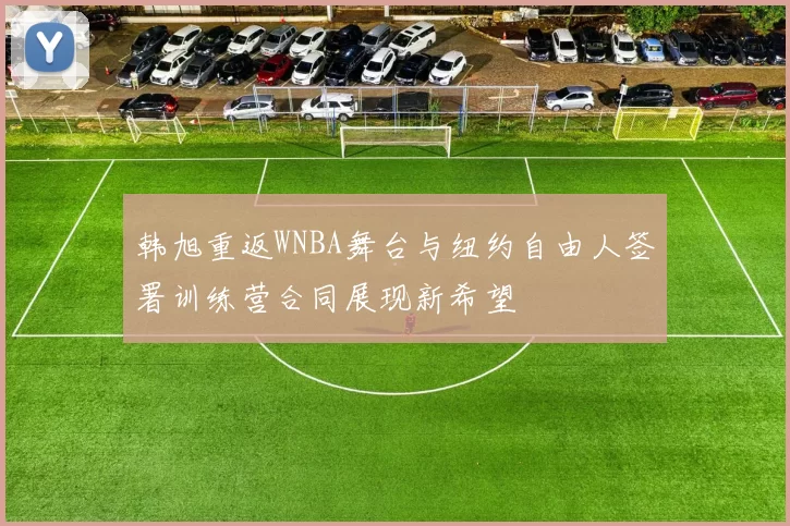 韩旭重返WNBA舞台与纽约自由人签署训练营合同展现新希望