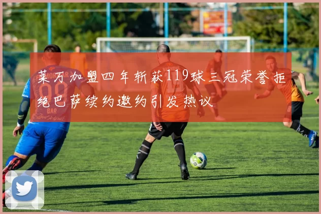 莱万加盟四年斩获119球三冠荣誉拒绝巴萨续约邀约引发热议