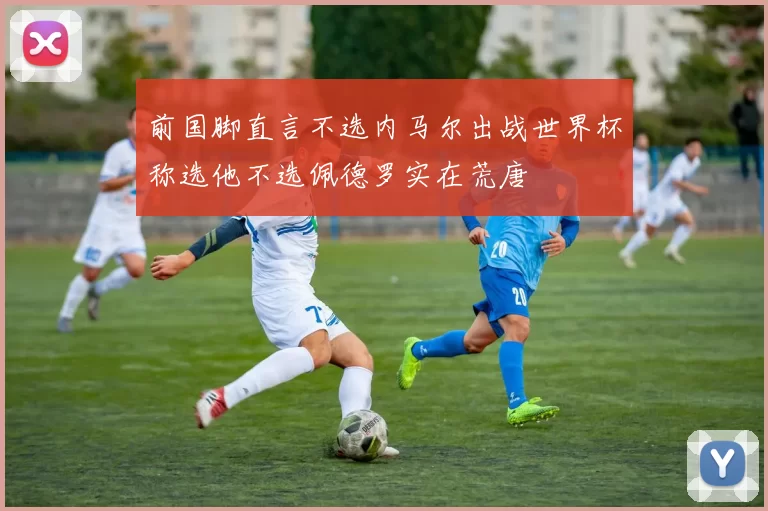 前国脚直言不选内马尔出战世界杯称选他不选佩德罗实在荒唐