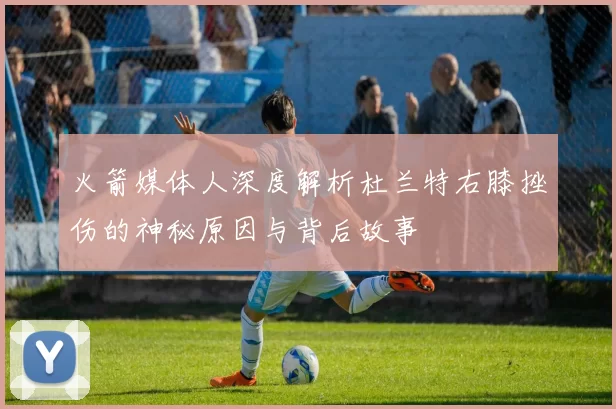 火箭媒体人深度解析杜兰特右膝挫伤的神秘原因与背后故事