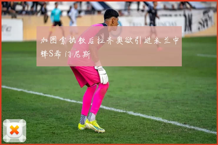 加图索执教后拉齐奥欲引进米兰中锋S希门尼斯