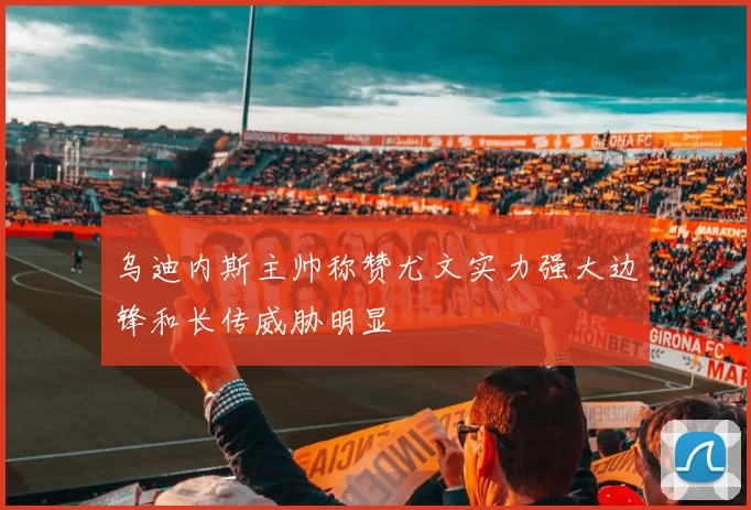乌迪内斯主帅称赞尤文实力强大边锋和长传威胁明显