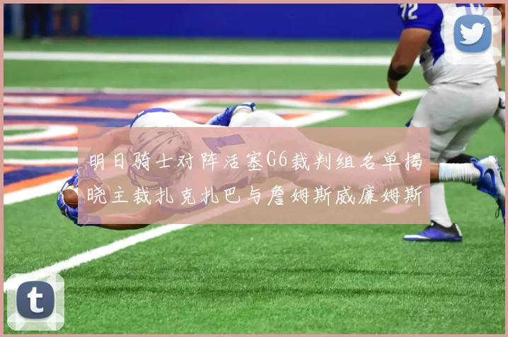 明日骑士对阵活塞G6裁判组名单揭晓主裁扎克扎巴与詹姆斯威廉姆斯在列