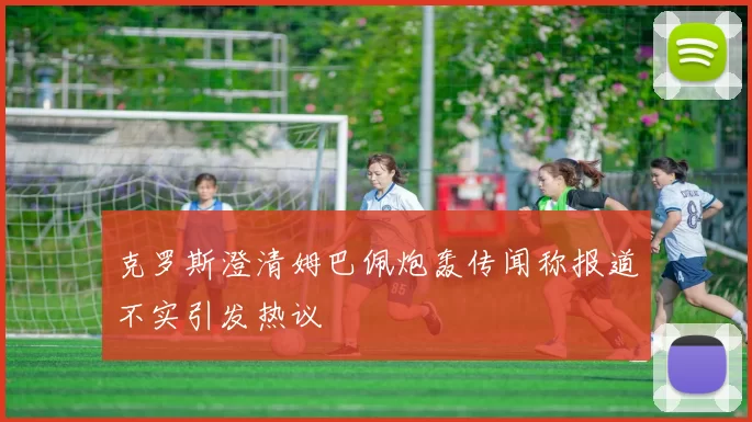 克罗斯澄清姆巴佩炮轰传闻称报道不实引发热议