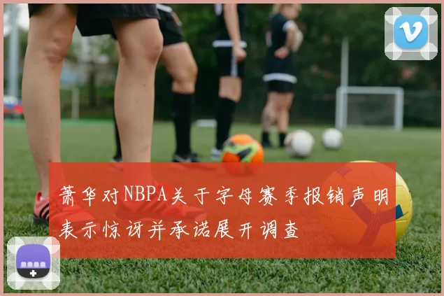 萧华对NBPA关于字母赛季报销声明表示惊讶并承诺展开调查