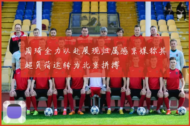 周琦全力以赴展现归属感京媒称其超负荷运转为北京拼搏