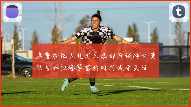 库普经纪人赴尤文总部洽谈转会曼联与加拉塔萨雷均对其表示关注
