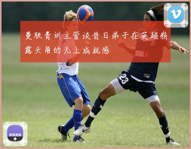曼联青训主管谈昔日弟子在英超崭露头角的无上成就感