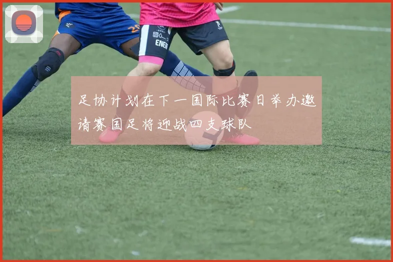 足协计划在下一国际比赛日举办邀请赛国足将迎战四支球队