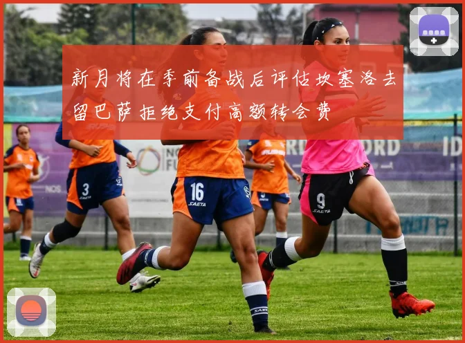新月将在季前备战后评估坎塞洛去留巴萨拒绝支付高额转会费